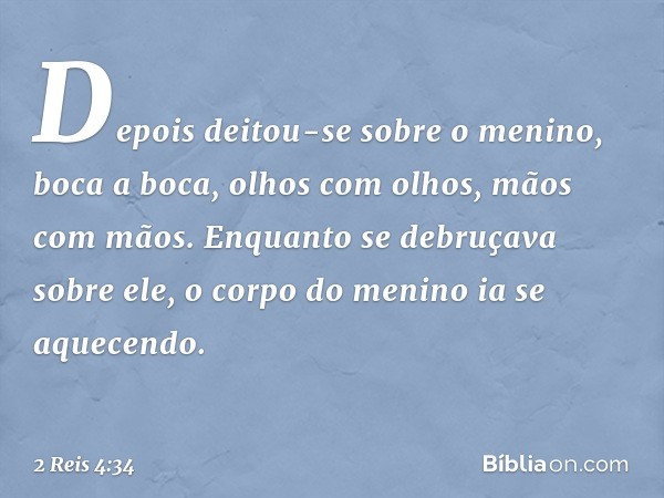 Depois deitou-se sobre o menino, boca a boca, olhos com olhos, mãos com mãos. Enquanto se debruçava sobre ele, o corpo do menino ia se aquecendo. -- 2 Reis 4:34