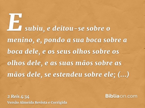 E subiu, e deitou-se sobre o menino, e, pondo a sua boca sobre a boca dele, e os seus olhos sobre os olhos dele, e as suas mãos sobre as mãos dele, se estendeu 