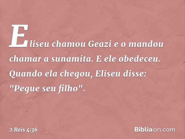 Eliseu chamou Geazi e o mandou chamar a sunamita. E ele obedeceu. Quando ela chegou, Eliseu disse: "Pegue seu filho". -- 2 Reis 4:36