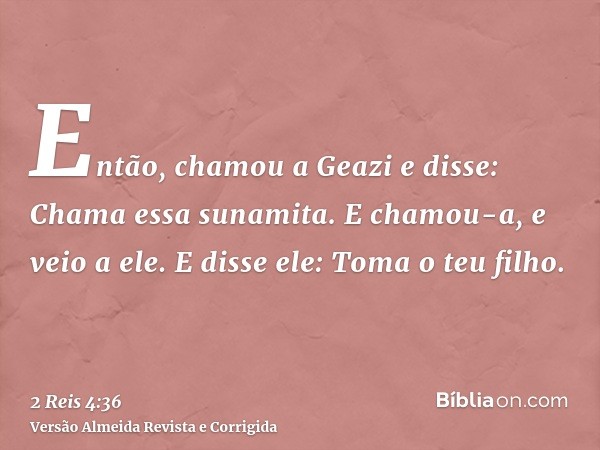 Então, chamou a Geazi e disse: Chama essa sunamita. E chamou-a, e veio a ele. E disse ele: Toma o teu filho.