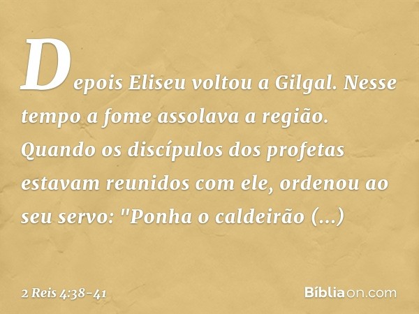 Depois Eliseu voltou a Gilgal. Nesse tempo a fome assolava a região. Quando os discípulos dos profetas estavam reunidos com ele, ordenou ao seu servo: "Ponha o 