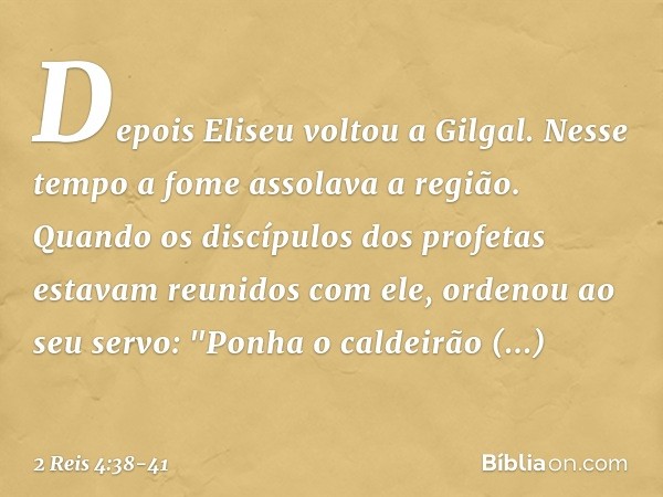 Depois Eliseu voltou a Gilgal. Nesse tempo a fome assolava a região. Quando os discípulos dos profetas estavam reunidos com ele, ordenou ao seu servo: "Ponha o