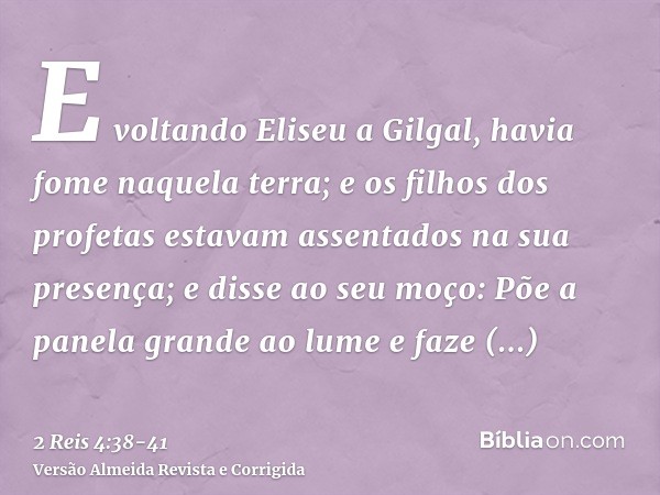 E voltando Eliseu a Gilgal, havia fome naquela terra; e os filhos dos profetas estavam assentados na sua presença; e disse ao seu moço: Põe a panela grande ao l