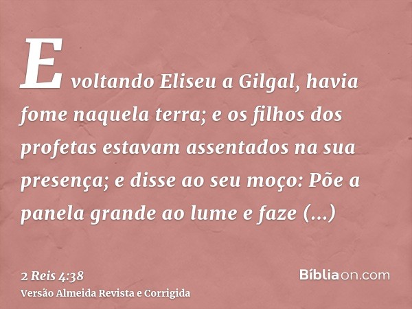 E voltando Eliseu a Gilgal, havia fome naquela terra; e os filhos dos profetas estavam assentados na sua presença; e disse ao seu moço: Põe a panela grande ao l
