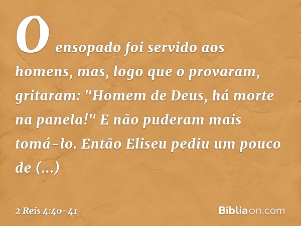 O ensopado foi servido aos homens, mas, logo que o provaram, gritaram: "Homem de Deus, há morte na panela!" E não puderam mais tomá-lo. Então Eliseu pediu um po