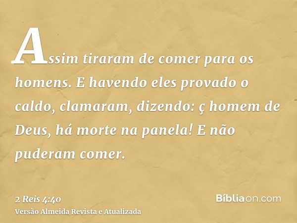 Assim tiraram de comer para os homens. E havendo eles provado o caldo, clamaram, dizendo: ç homem de Deus, há morte na panela! E não puderam comer.