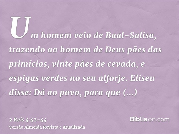 Um homem veio de Baal-Salisa, trazendo ao homem de Deus pães das primícias, vinte pães de cevada, e espigas verdes no seu alforje. Eliseu disse: Dá ao povo, par