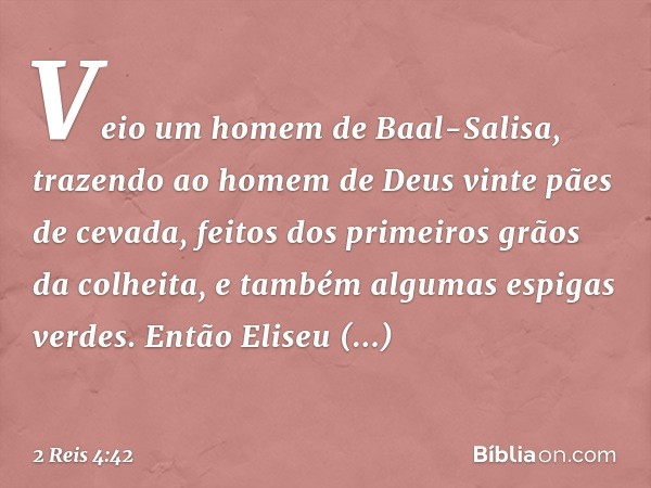 Veio um homem de Baal-Salisa, trazendo ao homem de Deus vinte pães de cevada, feitos dos primeiros grãos da colheita, e também algumas espigas verdes. Então Eli