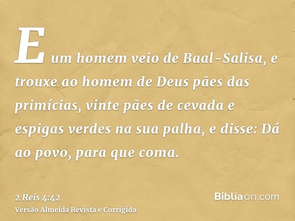 E um homem veio de Baal-Salisa, e trouxe ao homem de Deus pães das primícias, vinte pães de cevada e espigas verdes na sua palha, e disse: Dá ao povo, para que 
