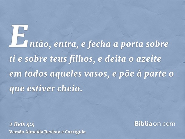 Então, entra, e fecha a porta sobre ti e sobre teus filhos, e deita o azeite em todos aqueles vasos, e põe à parte o que estiver cheio.