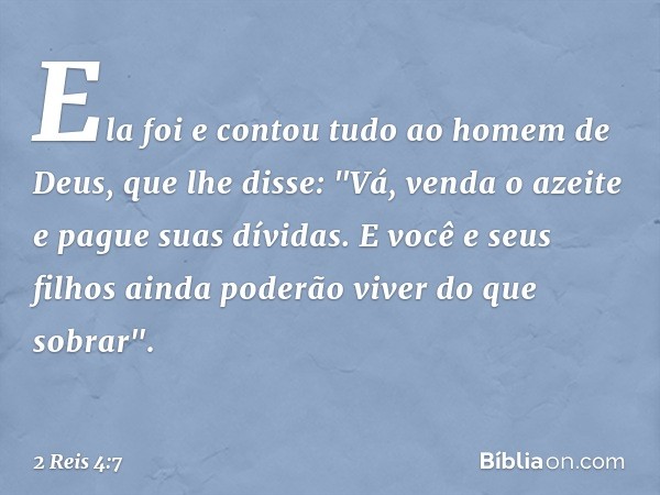 Ela foi e contou tudo ao homem de Deus, que lhe disse: "Vá, venda o azeite e pague suas dívidas. E você e seus filhos ainda poderão viver do que sobrar". -- 2 R