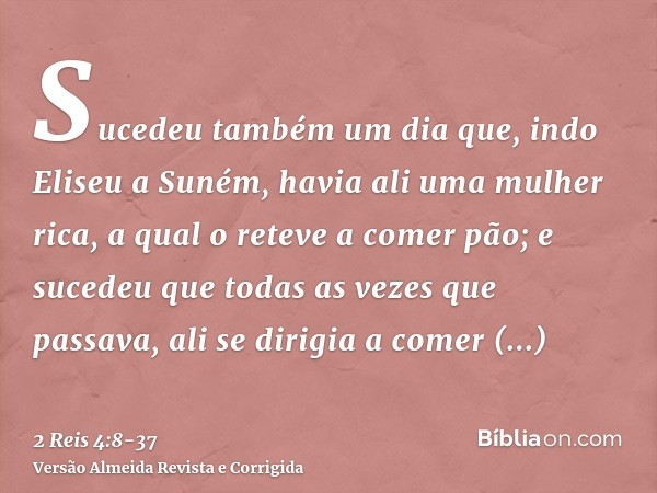 Sucedeu também um dia que, indo Eliseu a Suném, havia ali uma mulher rica, a qual o reteve a comer pão; e sucedeu que todas as vezes que passava, ali se dirigia