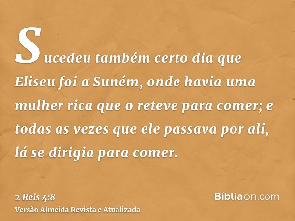 Sucedeu também certo dia que Eliseu foi a Suném, onde havia uma mulher rica que o reteve para comer; e todas as vezes que ele passava por ali, lá se dirigia par