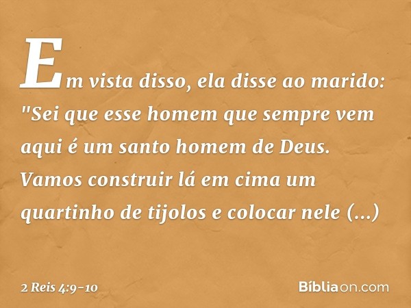 Em vista disso, ela disse ao marido: "Sei que esse homem que sempre vem aqui é um santo homem de Deus. Vamos construir lá em cima um quartinho de tijolos e colo
