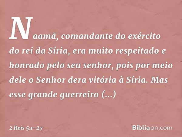 Naamã, comandante do exército do rei da Síria, era muito respeitado e honrado pelo seu senhor, pois por meio dele o Senhor dera vitória à Síria. Mas esse grande