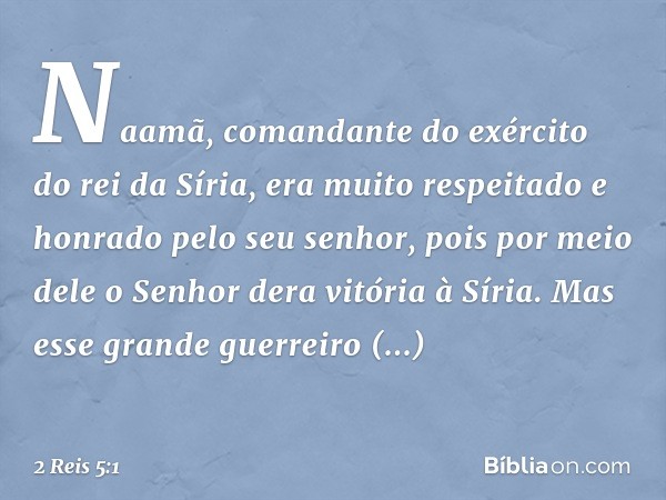 Naamã, comandante do exército do rei da Síria, era muito respeitado e honrado pelo seu senhor, pois por meio dele o Senhor dera vitória à Síria. Mas esse grande