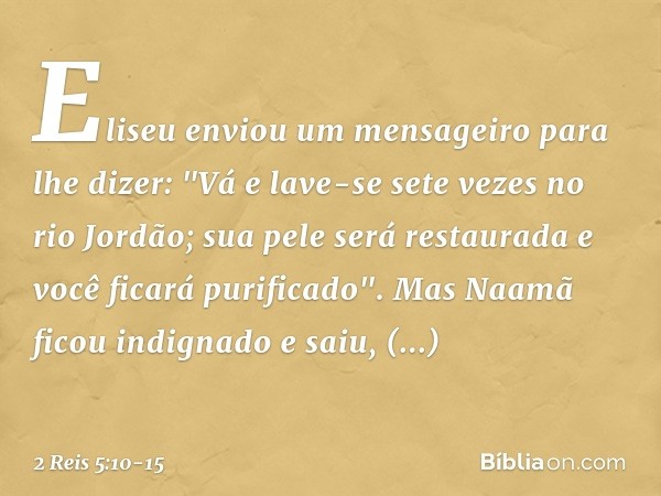 Eliseu enviou um mensageiro para lhe dizer: "Vá e lave-se sete vezes no rio Jordão; sua pele será restaurada e você ficará purificado". Mas Naamã ficou indignad