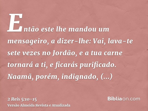 Então este lhe mandou um mensageiro, a dizer-lhe: Vai, lava-te sete vezes no Jordão, e a tua carne tornará a ti, e ficarás purificado.Naamã, porém, indignado, r