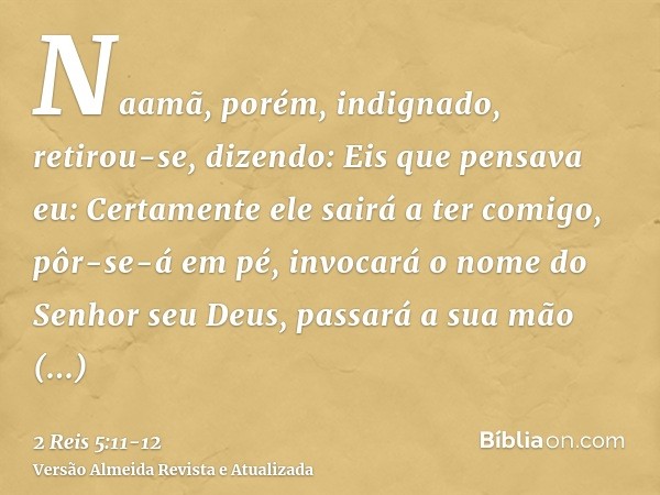 Naamã, porém, indignado, retirou-se, dizendo: Eis que pensava eu: Certamente ele sairá a ter comigo, pôr-se-á em pé, invocará o nome do Senhor seu Deus, passará