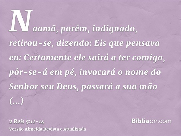 Naamã, porém, indignado, retirou-se, dizendo: Eis que pensava eu: Certamente ele sairá a ter comigo, pôr-se-á em pé, invocará o nome do Senhor seu Deus, passará