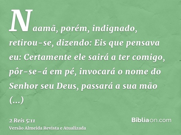 Naamã, porém, indignado, retirou-se, dizendo: Eis que pensava eu: Certamente ele sairá a ter comigo, pôr-se-á em pé, invocará o nome do Senhor seu Deus, passará