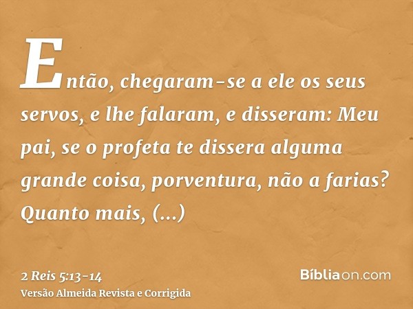 Então, chegaram-se a ele os seus servos, e lhe falaram, e disseram: Meu pai, se o profeta te dissera alguma grande coisa, porventura, não a farias? Quanto mais,