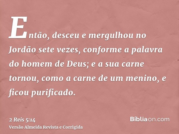 Então, desceu e mergulhou no Jordão sete vezes, conforme a palavra do homem de Deus; e a sua carne tornou, como a carne de um menino, e ficou purificado.