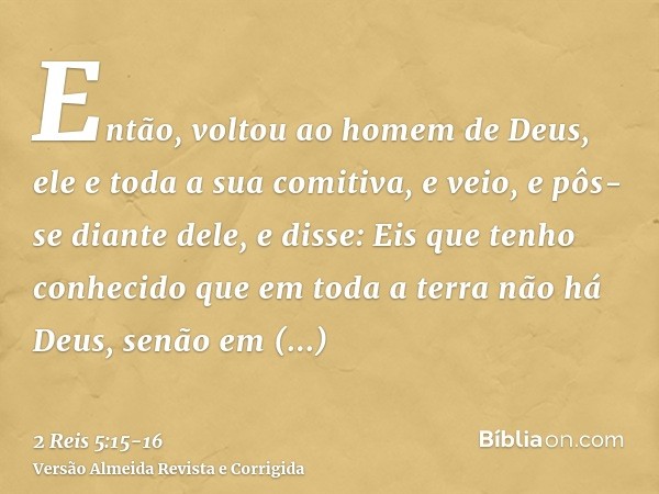 Então, voltou ao homem de Deus, ele e toda a sua comitiva, e veio, e pôs-se diante dele, e disse: Eis que tenho conhecido que em toda a terra não há Deus, senão