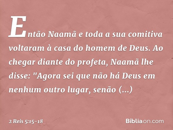 Então Naamã e toda a sua comitiva voltaram à casa do homem de Deus. Ao chegar diante do profeta, Naamã lhe disse: "Ago­ra sei que não há Deus em nenhum outro lu