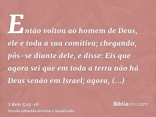 Então voltou ao homem de Deus, ele e toda a sua comitiva; chegando, pôs-se diante dele, e disse: Eis que agora sei que em toda a terra não há Deus senão em Isra