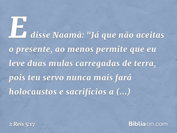 E disse Naamã: "Já que não aceitas o presente, ao menos permite que eu leve duas mulas carregadas de terra, pois teu servo nunca mais fará holocaustos e sacrifí