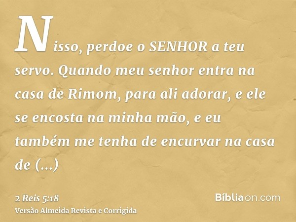 Nisso, perdoe o SENHOR a teu servo. Quando meu senhor entra na casa de Rimom, para ali adorar, e ele se encosta na minha mão, e eu também me tenha de encurvar n
