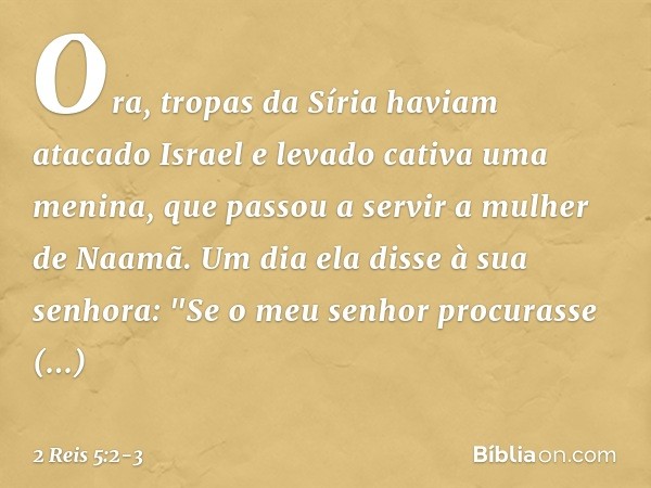 Ora, tropas da Síria haviam atacado Israel e levado cativa uma menina, que passou a servir a mulher de Naamã. Um dia ela disse à sua senhora: "Se o meu senhor p