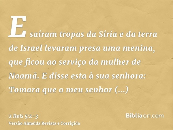 E saíram tropas da Síria e da terra de Israel levaram presa uma menina, que ficou ao serviço da mulher de Naamã.E disse esta à sua senhora: Tomara que o meu sen