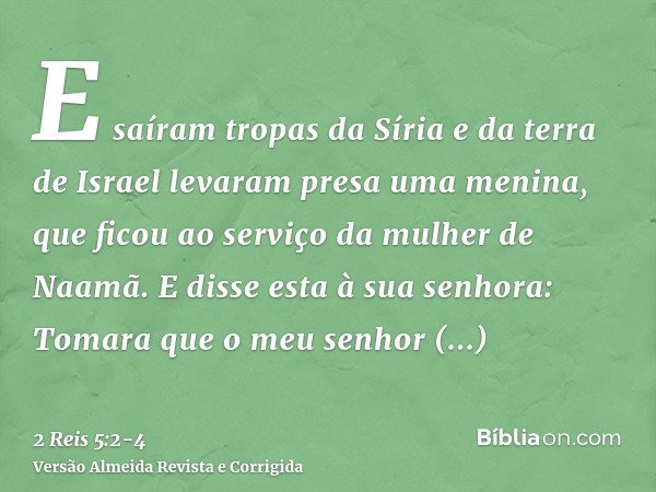 E saíram tropas da Síria e da terra de Israel levaram presa uma menina, que ficou ao serviço da mulher de Naamã.E disse esta à sua senhora: Tomara que o meu sen