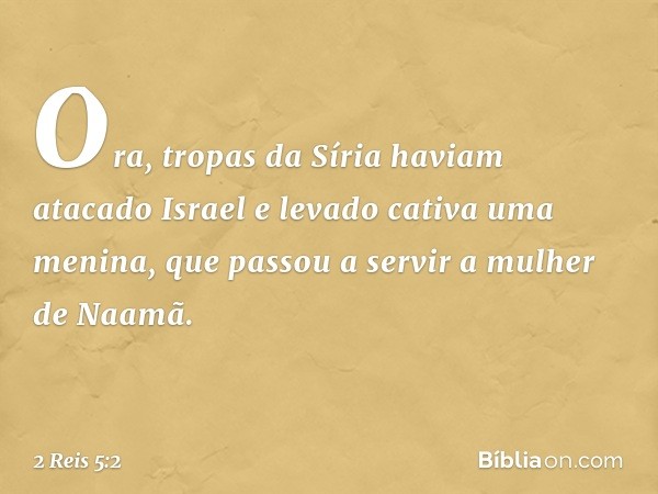 Ora, tropas da Síria haviam atacado Israel e levado cativa uma menina, que passou a servir a mulher de Naamã. -- 2 Reis 5:2