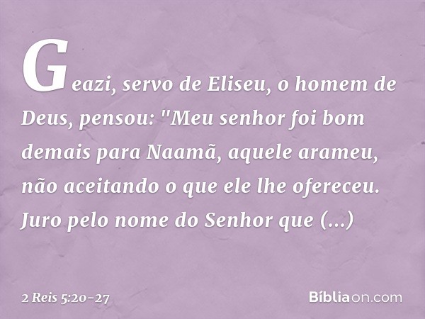 Geazi, servo de Eliseu, o homem de Deus, pensou: "Meu senhor foi bom demais para Naamã, aquele arameu, não aceitando o que ele lhe ofereceu. Juro pelo nome do S