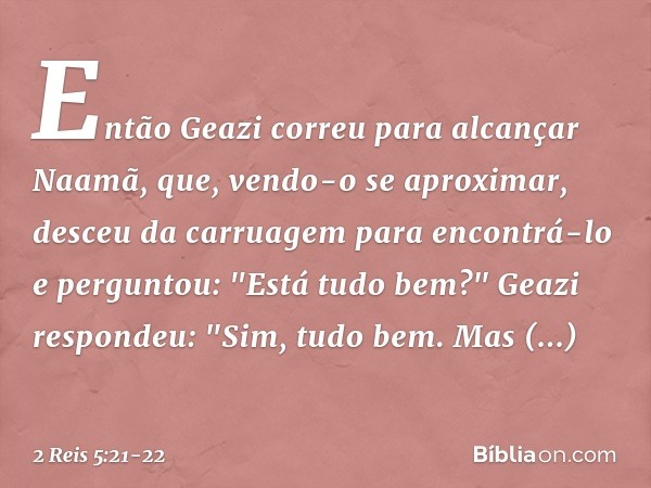 Então Geazi correu para alcançar Naamã, que, vendo-o se aproximar, desceu da carruagem para encontrá-lo e perguntou: "Está tudo bem?" Geazi respondeu: "Sim, tud