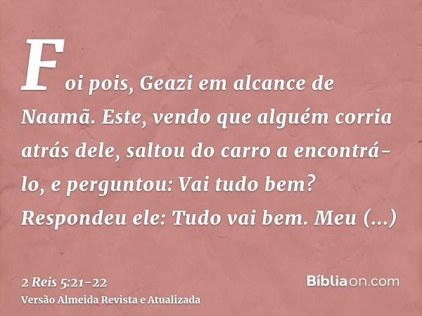 Foi pois, Geazi em alcance de Naamã. Este, vendo que alguém corria atrás dele, saltou do carro a encontrá-lo, e perguntou: Vai tudo bem?Respondeu ele: Tudo vai 