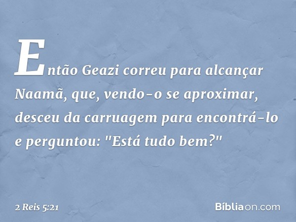 Então Geazi correu para alcançar Naamã, que, vendo-o se aproximar, desceu da carruagem para encontrá-lo e perguntou: "Está tudo bem?" -- 2 Reis 5:21