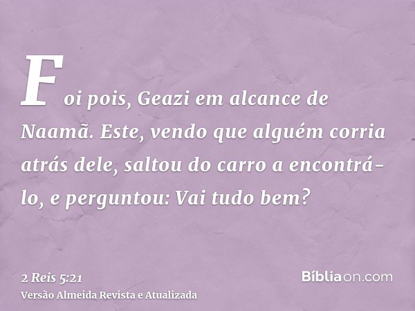 Foi pois, Geazi em alcance de Naamã. Este, vendo que alguém corria atrás dele, saltou do carro a encontrá-lo, e perguntou: Vai tudo bem?