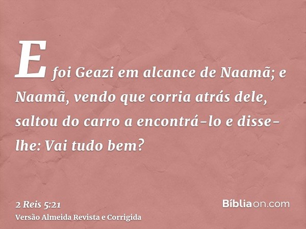 E foi Geazi em alcance de Naamã; e Naamã, vendo que corria atrás dele, saltou do carro a encontrá-lo e disse-lhe: Vai tudo bem?