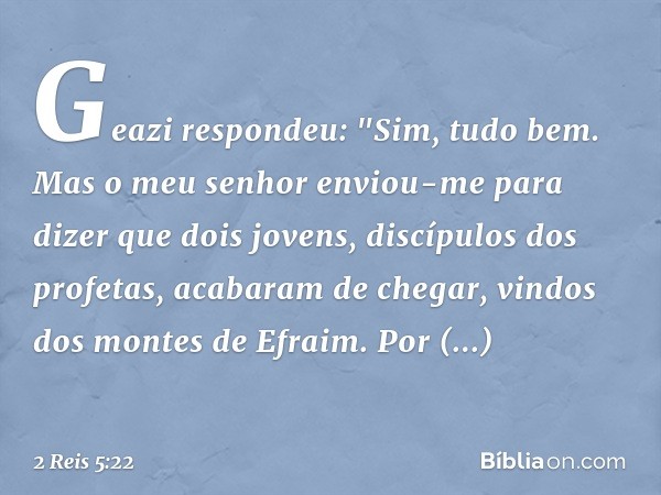 Geazi respondeu: "Sim, tudo bem. Mas o meu senhor enviou-me para dizer que dois jovens, discípulos dos profetas, acabaram de chegar, vindos dos montes de E­frai