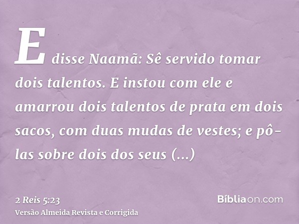 E disse Naamã: Sê servido tomar dois talentos. E instou com ele e amarrou dois talentos de prata em dois sacos, com duas mudas de vestes; e pô-las sobre dois do