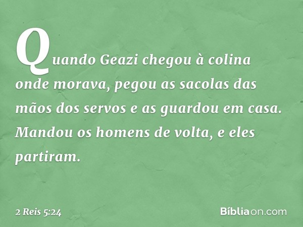 Quan­do Geazi chegou à colina onde morava, pegou as sacolas das mãos dos servos e as guardou em casa. Mandou os homens de volta, e eles partiram. -- 2 Reis 5:24