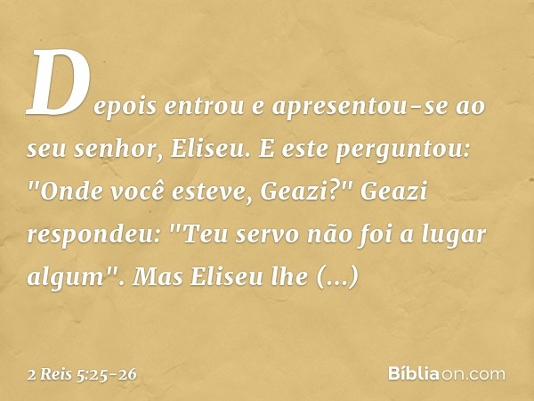 Depois entrou e apresentou-se ao seu senhor, Eliseu.
E este perguntou: "Onde você esteve, Geazi?"
Geazi respondeu: "Teu servo não foi a lugar algum". Mas Eliseu