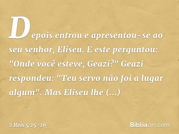 Depois entrou e apresentou-se ao seu senhor, Eliseu.
E este perguntou: "Onde você esteve, Geazi?"
Geazi respondeu: "Teu servo não foi a lugar algum". Mas Eliseu