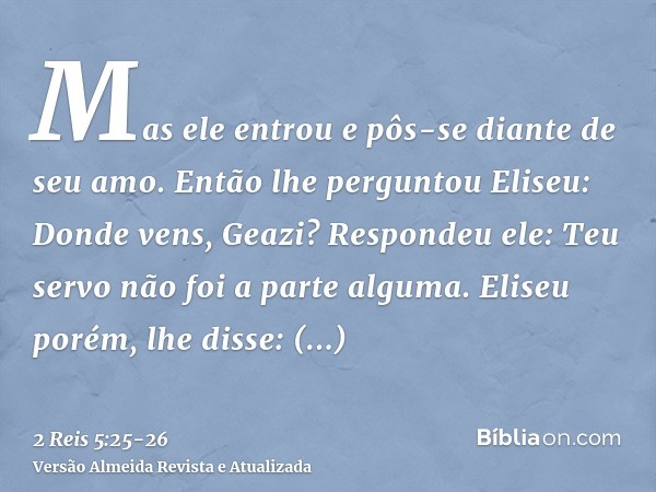 Mas ele entrou e pôs-se diante de seu amo. Então lhe perguntou Eliseu: Donde vens, Geazi? Respondeu ele: Teu servo não foi a parte alguma.Eliseu porém, lhe diss