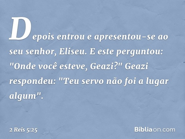 Depois entrou e apresentou-se ao seu senhor, Eliseu.
E este perguntou: "Onde você esteve, Geazi?"
Geazi respondeu: "Teu servo não foi a lugar algum". -- 2 Reis 