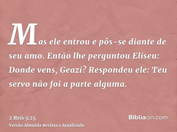 Mas ele entrou e pôs-se diante de seu amo. Então lhe perguntou Eliseu: Donde vens, Geazi? Respondeu ele: Teu servo não foi a parte alguma.